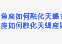 双鱼座如何融化天蝎？双鱼座如何融化天蝎座男生