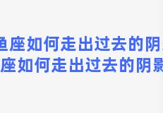 双鱼座如何走出过去的阴影，双鱼座如何走出过去的阴影视频