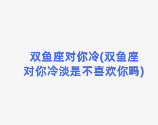 双鱼座对你冷(双鱼座对你冷淡是不喜欢你吗)