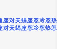 双鱼座对天蝎座忽冷忽热，双鱼座对天蝎座忽冷忽热怎么办