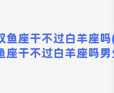 双鱼座干不过白羊座吗(双鱼座干不过白羊座吗男生)