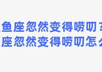 双鱼座忽然变得唠叨？双鱼座忽然变得唠叨怎么办