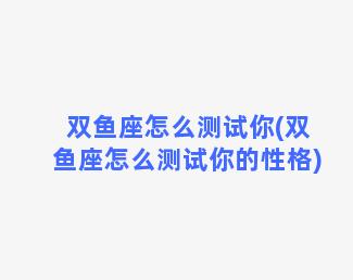 双鱼座怎么测试你(双鱼座怎么测试你的性格)