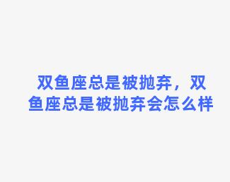 双鱼座总是被抛弃，双鱼座总是被抛弃会怎么样