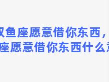 双鱼座愿意借你东西，双鱼座愿意借你东西什么意思