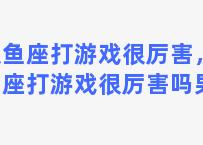 双鱼座打游戏很厉害，双鱼座打游戏很厉害吗男生