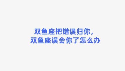 双鱼座把错误归你，双鱼座误会你了怎么办