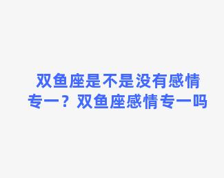 双鱼座是不是没有感情专一？双鱼座感情专一吗