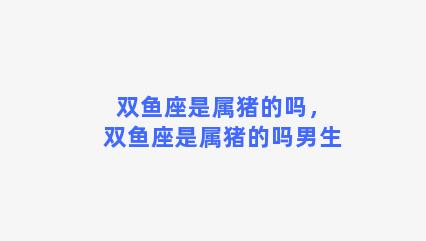 双鱼座是属猪的吗，双鱼座是属猪的吗男生