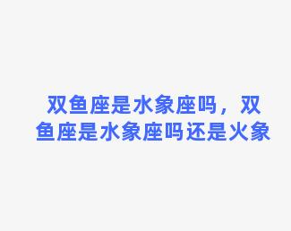 双鱼座是水象座吗，双鱼座是水象座吗还是火象