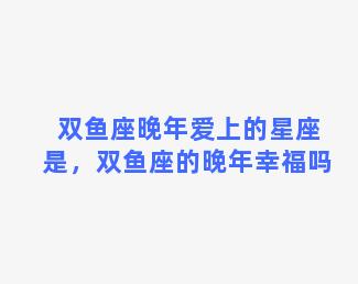 双鱼座晚年爱上的星座是，双鱼座的晚年幸福吗