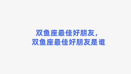 双鱼座最佳好朋友，双鱼座最佳好朋友是谁