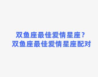 双鱼座最佳爱情星座？双鱼座最佳爱情星座配对