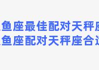 双鱼座最佳配对天秤座，双鱼座配对天秤座合适吗