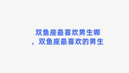 双鱼座最喜欢男生哪，双鱼座最喜欢的男生