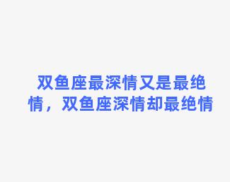 双鱼座最深情又是最绝情，双鱼座深情却最绝情