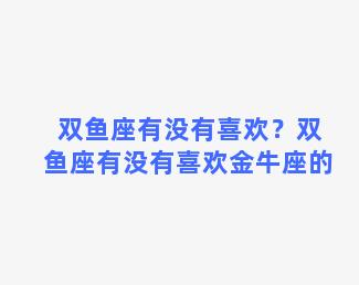 双鱼座有没有喜欢？双鱼座有没有喜欢金牛座的