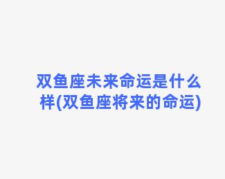 双鱼座未来命运是什么样(双鱼座将来的命运)