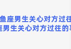 双鱼座男生关心对方过往(双鱼座男生关心对方过往的事情)