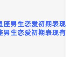 双鱼座男生恋爱初期表现，双鱼座男生恋爱初期表现有哪些