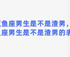 双鱼座男生是不是渣男，双鱼座男生是不是渣男的表现