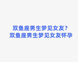 双鱼座男生梦见女友？双鱼座男生梦见女友怀孕