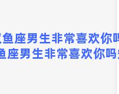 双鱼座男生非常喜欢你吗，双鱼座男生非常喜欢你吗知乎