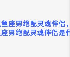 双鱼座男绝配灵魂伴侣，双鱼座男绝配灵魂伴侣是什么