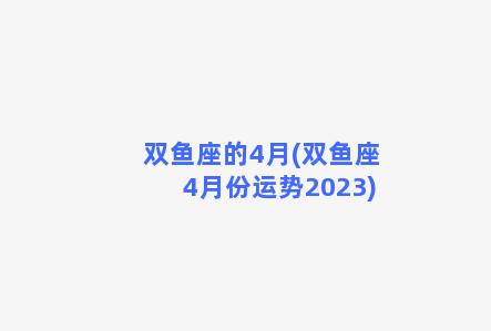 双鱼座的4月(双鱼座4月份运势2023)