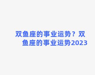 双鱼座的事业运势？双鱼座的事业运势2023