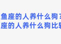 双鱼座的人养什么狗？双鱼座的人养什么狗比较好