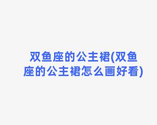 双鱼座的公主裙(双鱼座的公主裙怎么画好看)