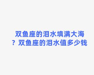 双鱼座的泪水填满大海？双鱼座的泪水值多少钱