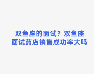 双鱼座的面试？双鱼座面试药店销售成功率大吗