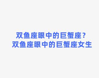 双鱼座眼中的巨蟹座？双鱼座眼中的巨蟹座女生