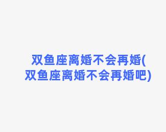 双鱼座离婚不会再婚(双鱼座离婚不会再婚吧)