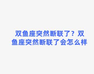 双鱼座突然断联了？双鱼座突然断联了会怎么样