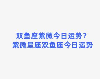 双鱼座紫微今日运势？紫微星座双鱼座今日运势