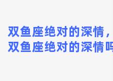 双鱼座绝对的深情，双鱼座绝对的深情吗