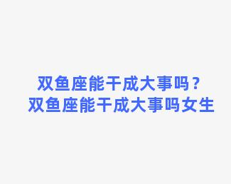 双鱼座能干成大事吗？双鱼座能干成大事吗女生