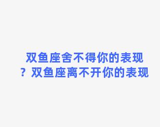 双鱼座舍不得你的表现？双鱼座离不开你的表现