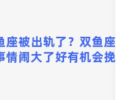 双鱼座被出轨了？双鱼座出轨了事情闹大了好有机会挽回吗