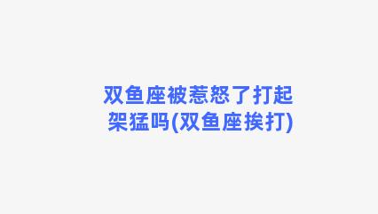 双鱼座被惹怒了打起架猛吗(双鱼座挨打)