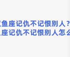 双鱼座记仇不记恨别人？双鱼座记仇不记恨别人怎么办