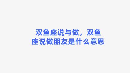 双鱼座说与做，双鱼座说做朋友是什么意思