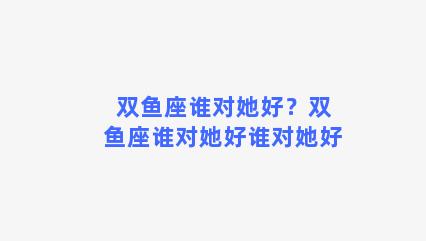 双鱼座谁对她好？双鱼座谁对她好谁对她好