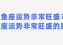 双鱼座运势非常旺盛？双鱼座运势非常旺盛的原因