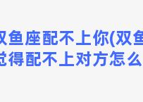 双鱼座配不上你(双鱼座觉得配不上对方怎么办)