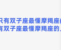 只有双子座最懂摩羯座(只有双子座最懂摩羯座的人)