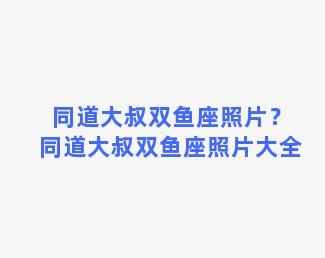 同道大叔双鱼座照片？同道大叔双鱼座照片大全